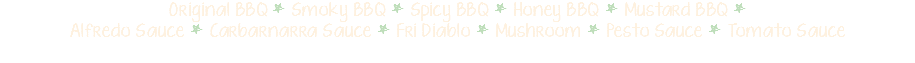 Original BBQ * Smoky BBQ * Spicy BBQ * Honey BBQ * Mustard BBQ * Alfredo Sauce * Carbarnarra Sauce * Fri Diablo * Mushroom * Pesto Sauce * Tomato Sauce 