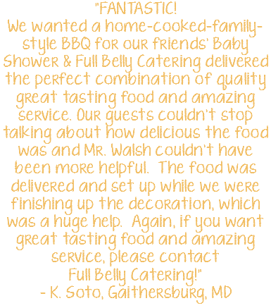 "FANTASTIC! We wanted a home-cooked-family-style BBQ for our friends’ Baby Shower & Full Belly Catering delivered the perfect combination of quality great tasting food and amazing service. Our guests couldn’t stop talking about how delicious the food was and Mr. Walsh couldn’t have been more helpful. The food was delivered and set up while we were finishing up the decoration, which was a huge help. Again, if you want great tasting food and amazing service, please contact Full Belly Catering!" – K. Soto, Gaithersburg, MD