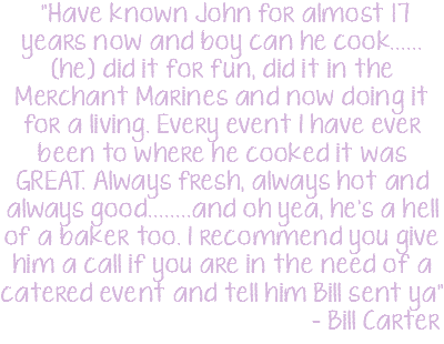 &nbsp;"Have known John for almost 17 years now and boy can he cook......(he) did it for fun, did it in the Merchant Marines and now doing it for a living. Every event I have ever been to where he cooked it was GREAT. Always fresh, always hot and always good........and oh yea, he's a hell of a baker too. I recommend you give him a call if you are in the need of a catered event and tell him Bill sent ya" - Bill Carter