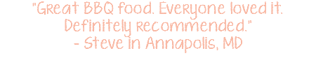 "Great BBQ food. Everyone loved it. Definitely recommended." - Steve in Annapolis, MD